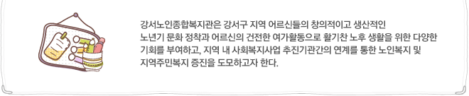 강서노인종합복지관은 강서구 지역 어르신들의 창의적이고 생산적인 노년기 문화 정착과 어르신의 건전한 여가활동으로 활기찬 노후 생활을 위한 다양한 기회를 부여하고, 지역 내 사회복지사업 추진기관간의 연계를 통한 노인복지 및 지역주민복지 증진을 도모하고자 한다.