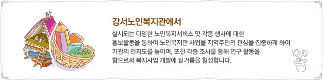 강서노인복지관에서 실시되는 다양한 노인복지서비스 및 각종 행사에 대한 홍보활동을 통하여 노인복지관 사업을 지역주민의 관심을 집중하게 하여 기관의 인지도를 높이며, 또한 각종 조사를 통해 연구 활동을 함으로써 복지사업 개발에 밑거름을 형성합니다.