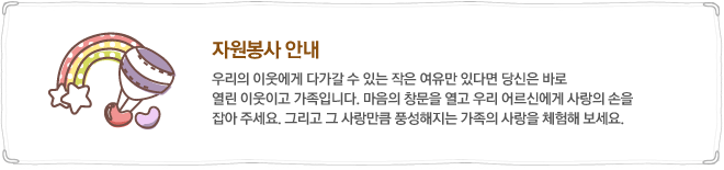 자원봉사안내-우리의 이웃에게 다가갈 수 있는 작은 여유만 있다면 당신은 바로 열린 이웃이고 가족입니다. 마음의 창문을 열고 우리 어르신에게 사랑의 손을 잡아 주세요. 그리고 그 사랑만큼 풍성해지는 가족의 사랑을 체험해 보세요.